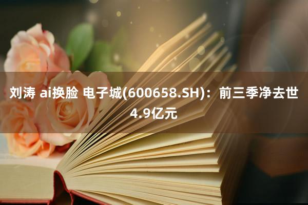 刘涛 ai换脸 电子城(600658.SH)：前三季净去世4.9亿元