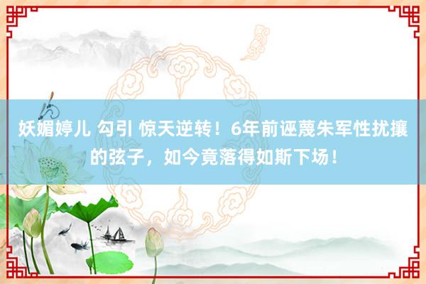 妖媚婷儿 勾引 惊天逆转！6年前诬蔑朱军性扰攘的弦子，如今竟落得如斯下场！