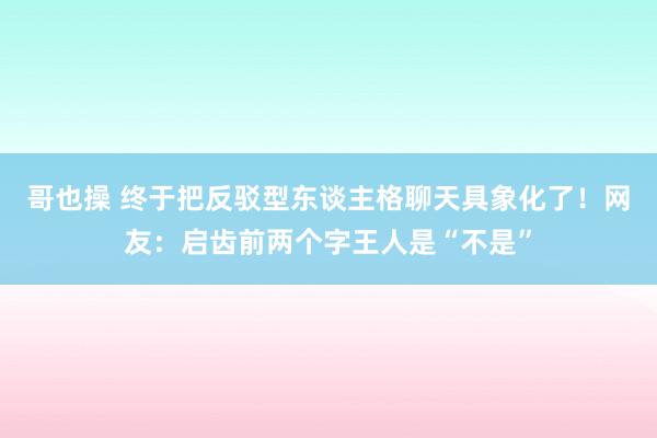 哥也操 终于把反驳型东谈主格聊天具象化了！网友：启齿前两个字王人是“不是”