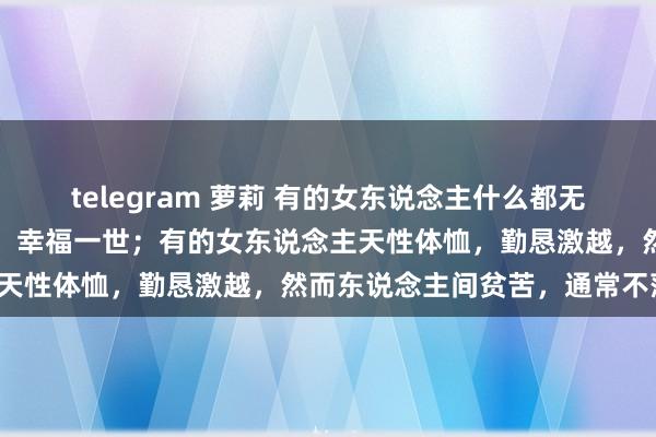 telegram 萝莉 有的女东说念主什么都无谓作念，嫁得良东说念主，幸福一世；有的女东说念主天性体恤，勤恳激越，然而东说念主间贫苦，通常不落。