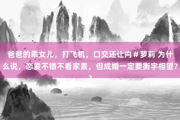 爸爸的乖女儿，打飞机，口交还让禸＃萝莉 为什么说，恋爱不错不看家景，但成婚一定要衡宇相望？