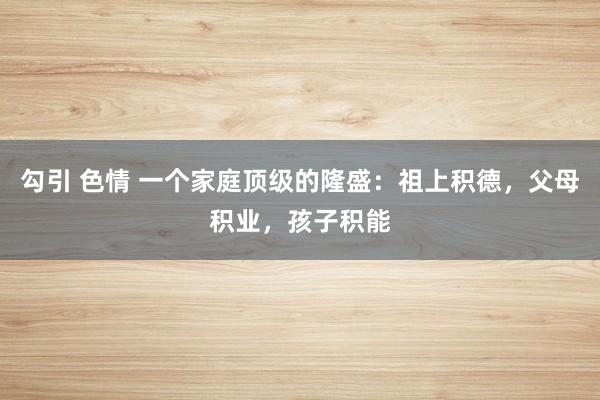 勾引 色情 一个家庭顶级的隆盛：祖上积德，父母积业，孩子积能