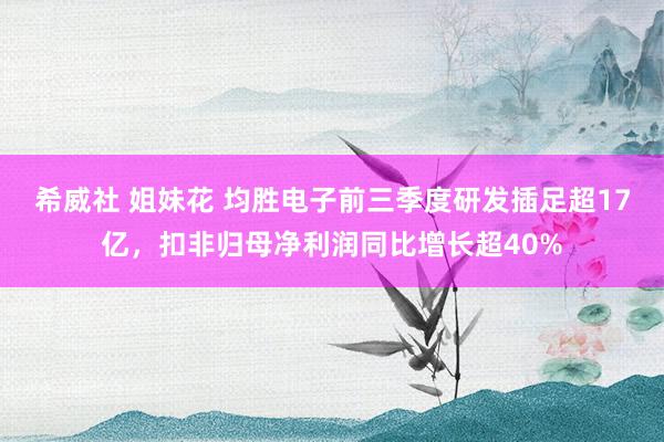希威社 姐妹花 均胜电子前三季度研发插足超17亿，扣非归母净利润同比增长超40%
