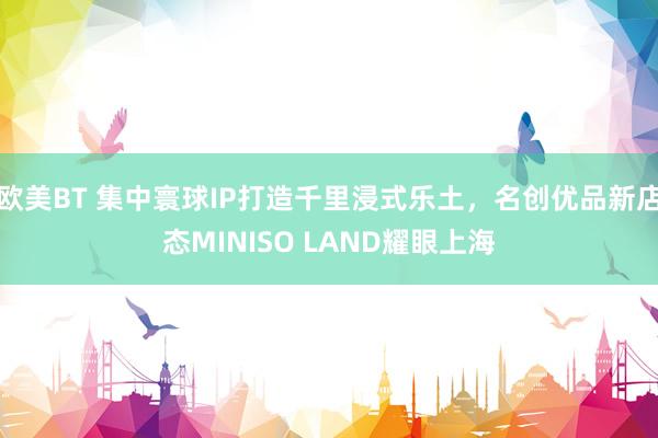 欧美BT 集中寰球IP打造千里浸式乐土，名创优品新店态MINISO LAND耀眼上海