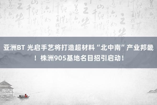亚洲BT 光启手艺将打造超材料“北中南”产业邦畿！株洲905基地名目招引启动！