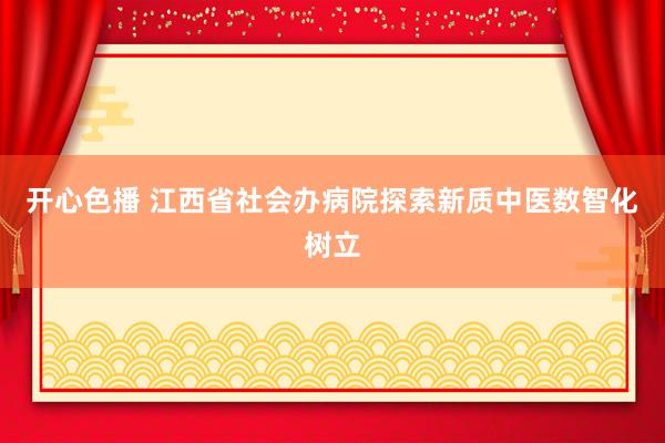 开心色播 江西省社会办病院探索新质中医数智化树立