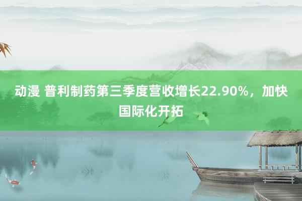 动漫 普利制药第三季度营收增长22.90%，加快国际化开拓