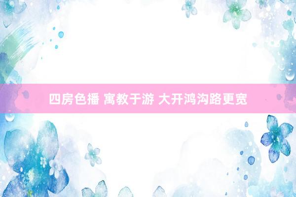 四房色播 寓教于游 大开鸿沟路更宽