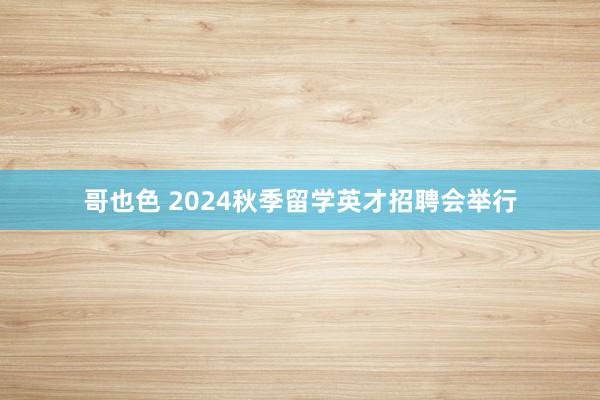 哥也色 2024秋季留学英才招聘会举行