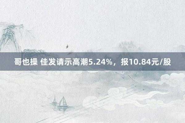 哥也操 佳发请示高潮5.24%，报10.84元/股