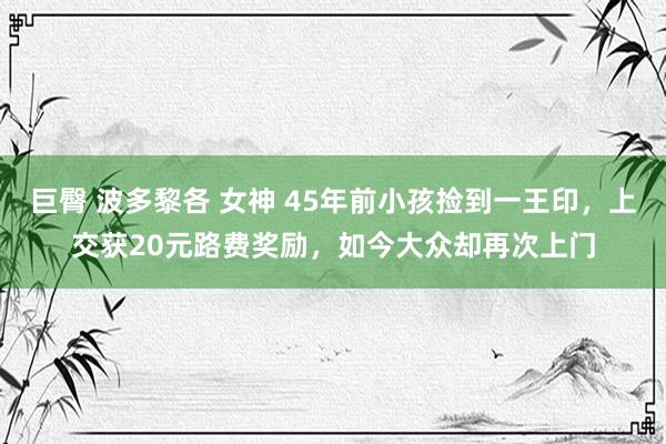 巨臀 波多黎各 女神 45年前小孩捡到一王印，上交获20元路费奖励，如今大众却再次上门