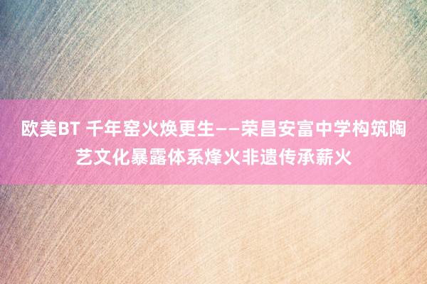欧美BT 千年窑火焕更生——荣昌安富中学构筑陶艺文化暴露体系烽火非遗传承薪火