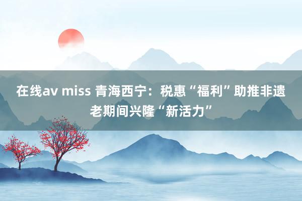 在线av miss 青海西宁：税惠“福利”助推非遗老期间兴隆“新活力”