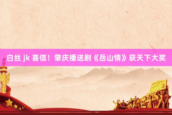 白丝 jk 喜信！肇庆播送剧《岳山情》获天下大奖