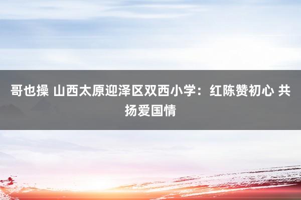 哥也操 山西太原迎泽区双西小学：红陈赞初心 共扬爱国情
