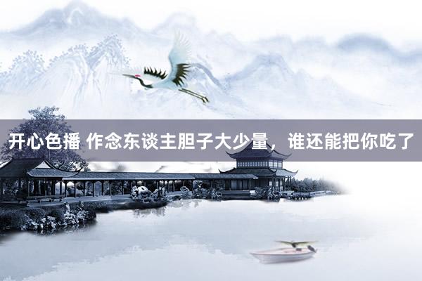 开心色播 作念东谈主胆子大少量,谁还能把你吃了