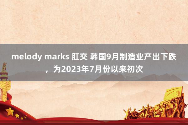 melody marks 肛交 韩国9月制造业产出下跌，为2023年7月份以来初次