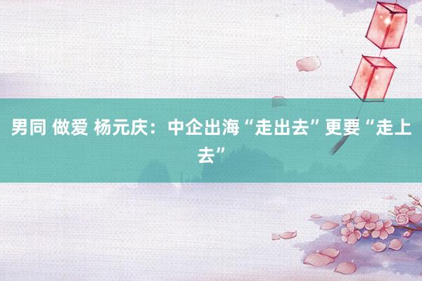 男同 做爱 杨元庆：中企出海“走出去”更要“走上去”
