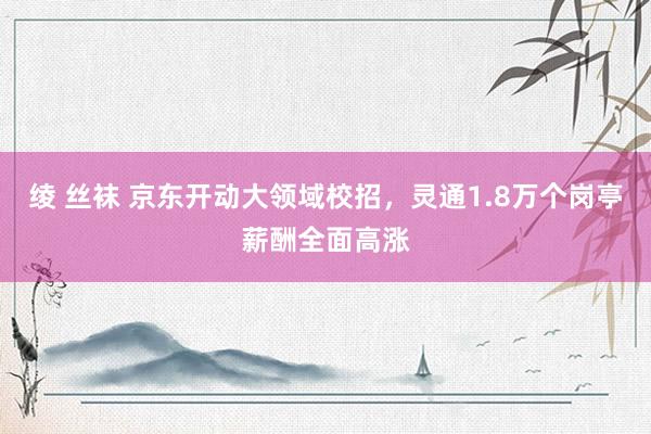绫 丝袜 京东开动大领域校招，灵通1.8万个岗亭薪酬全面高涨