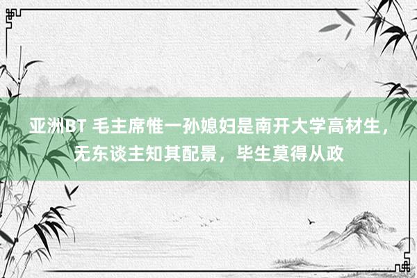 亚洲BT 毛主席惟一孙媳妇是南开大学高材生，无东谈主知其配景，毕生莫得从政