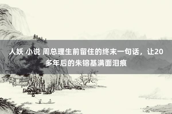 人妖 小说 周总理生前留住的终末一句话，让20多年后的朱镕基满面泪痕