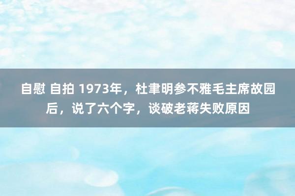 自慰 自拍 1973年，杜聿明参不雅毛主席故园后，说了六个字，谈破老蒋失败原因