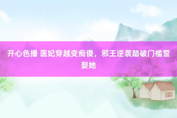 开心色播 医妃穿越变痴傻，邪王逆袭踏破门槛誓娶她