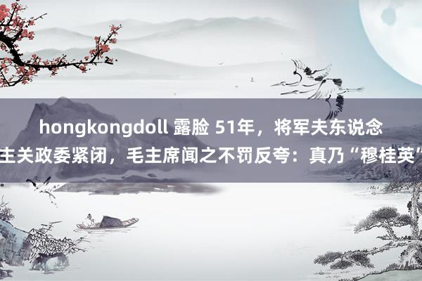 hongkongdoll 露脸 51年，将军夫东说念主关政委紧闭，毛主席闻之不罚反夸：真乃“穆桂英”
