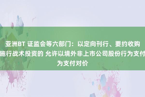 亚洲BT 证监会等六部门：以定向刊行、要约收购样式施行战术投资的 允许以境外非上市公司股份行为支付对价