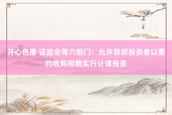 开心色播 证监会等六部门：允许异邦投资者以要约收购相貌实行计谋投资