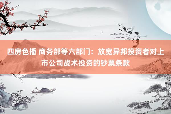 四房色播 商务部等六部门：放宽异邦投资者对上市公司战术投资的钞票条款