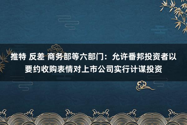 推特 反差 商务部等六部门：允许番邦投资者以要约收购表情对上市公司实行计谋投资