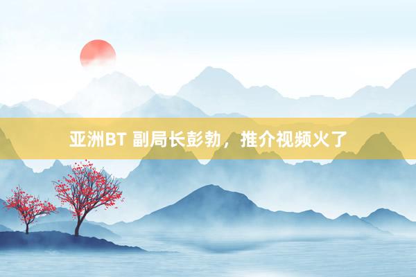 亚洲BT 副局长彭勃，推介视频火了