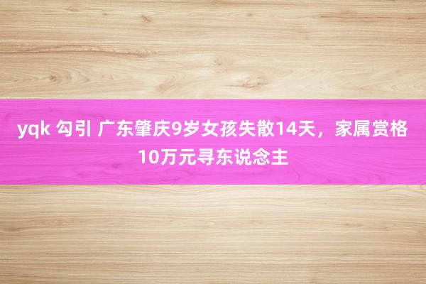 yqk 勾引 广东肇庆9岁女孩失散14天，家属赏格10万元寻东说念主