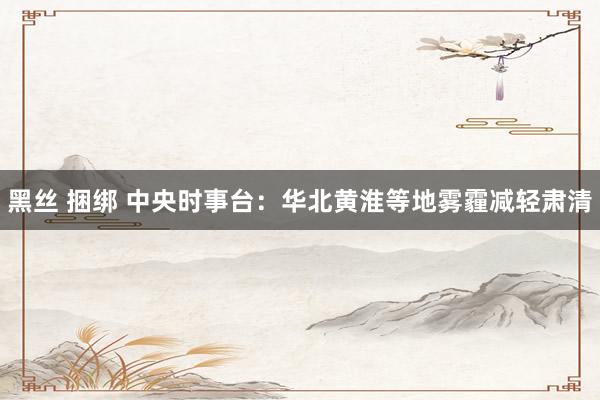黑丝 捆绑 中央时事台：华北黄淮等地雾霾减轻肃清