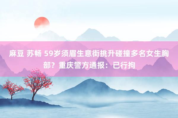 麻豆 苏畅 59岁须眉生意街挑升碰撞多名女生胸部？重庆警方通报：已行拘