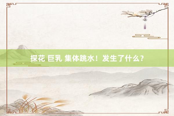 探花 巨乳 集体跳水！发生了什么？