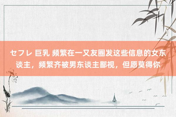セフレ 巨乳 频繁在一又友圈发这些信息的女东谈主，频繁齐被男东谈主鄙视，但愿莫得你