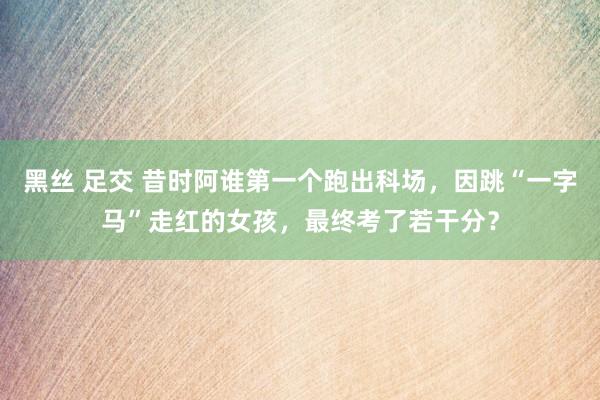 黑丝 足交 昔时阿谁第一个跑出科场，因跳“一字马”走红的女孩，最终考了若干分？