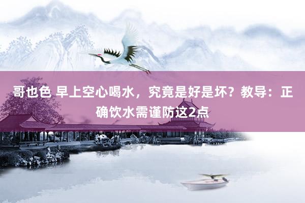 哥也色 早上空心喝水，究竟是好是坏？教导：正确饮水需谨防这2点
