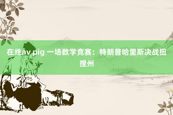 在线av pig 一场数学竞赛：特朗普哈里斯决战扭捏州