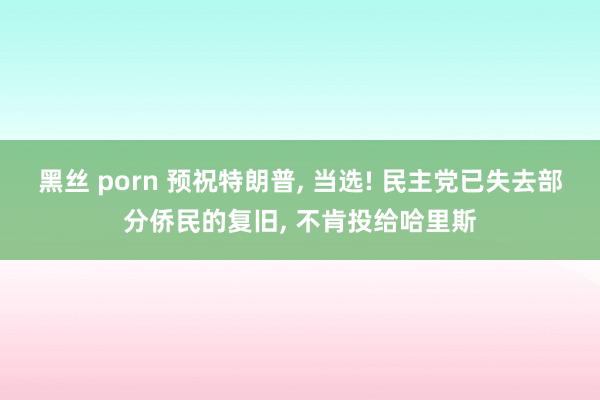 黑丝 porn 预祝特朗普， 当选! 民主党已失去部分侨民的复旧， 不肯投给哈里斯