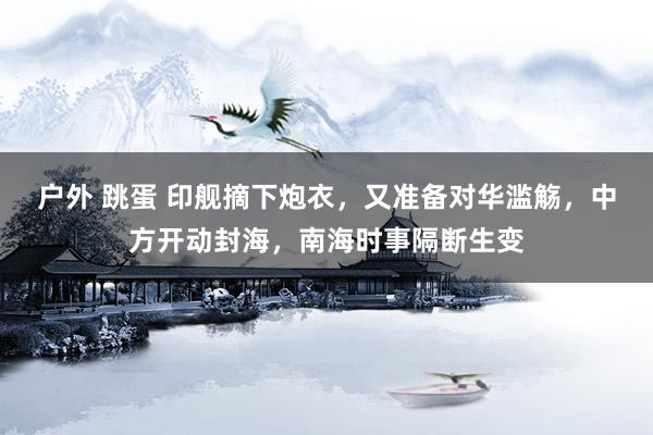户外 跳蛋 印舰摘下炮衣，又准备对华滥觞，中方开动封海，南海时事隔断生变