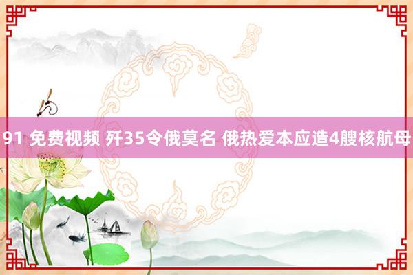 91 免费视频 歼35令俄莫名 俄热爱本应造4艘核航母