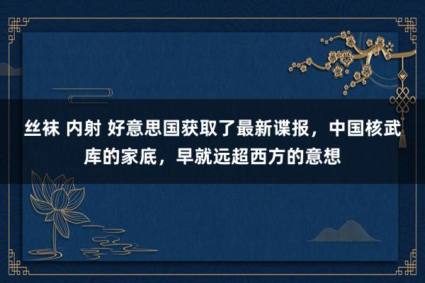 丝袜 内射 好意思国获取了最新谍报，中国核武库的家底，早就远超西方的意想