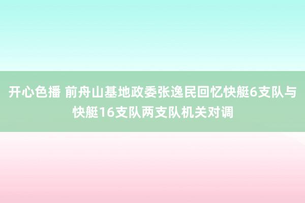 开心色播 前舟山基地政委张逸民回忆快艇6支队与快艇16支队两支队机关对调