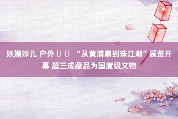 妖媚婷儿 户外 		 “从黄浦潮到珠江潮”展览开幕 超三成藏品为国度级文物