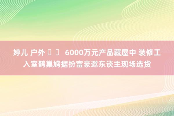 婷儿 户外 		 6000万元产品藏屋中 装修工入室鹊巢鸠据扮富豪邀东谈主现场选货