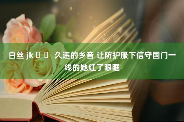 白丝 jk 		 久违的乡音 让防护服下信守国门一线的她红了眼眶