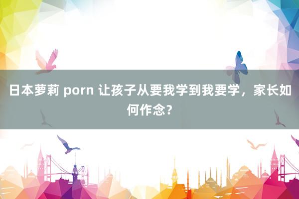 日本萝莉 porn 让孩子从要我学到我要学，家长如何作念？